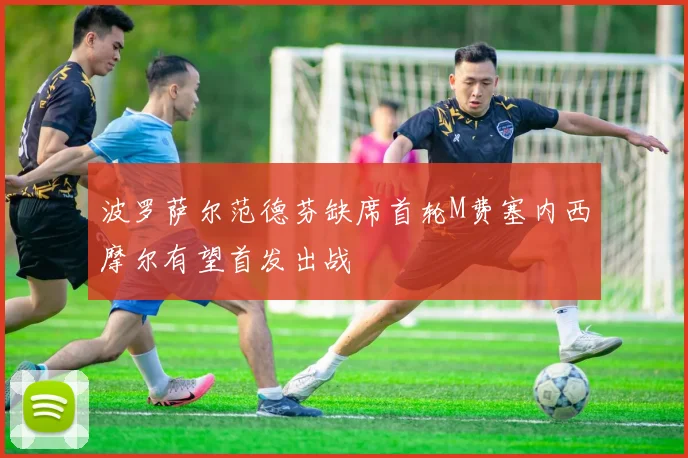 波罗萨尔范德芬缺席首轮M费塞内西摩尔有望首发出战