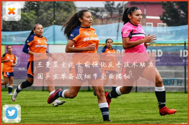 王曼昱全运会前强化反手技术助力国乒女单备战细节全面揭秘